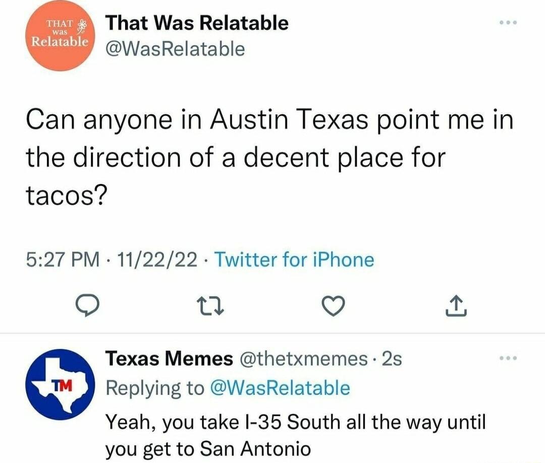 That Was Relatable WasRelatable Can anyone in Austin Texas point me in the direction of a decent place for tacos 527 PM 112222 Twitter for iPhone o 0 Q Texas Memes thetxmemes 25 Replying to WasRelatable Yeah you take I 35 South all the way until you get to San Antonio