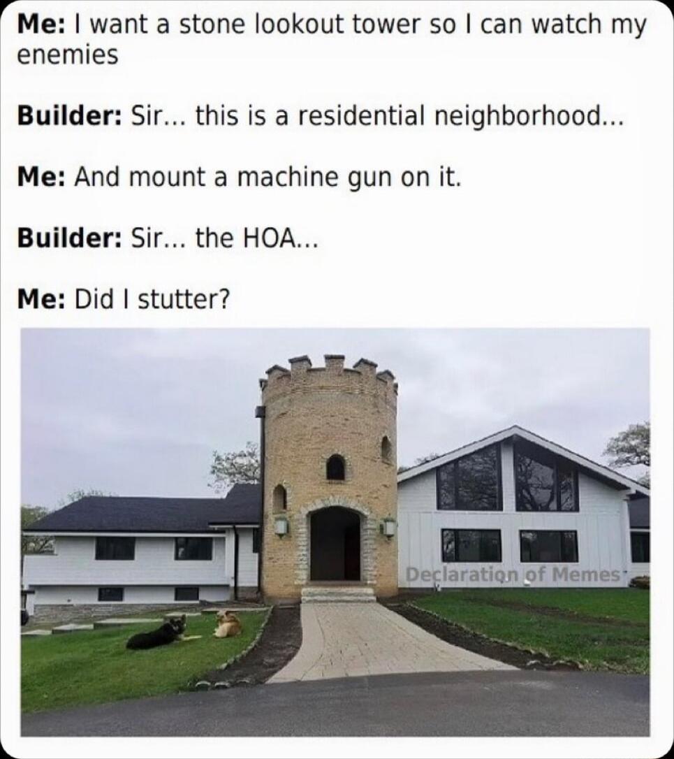 rMe want a stone lookout tower so can watch my 3 enemies Builder Sir this is a residential neighborhood Me And mount a machine gun on it Builder Sir the HOA Me Did stutter