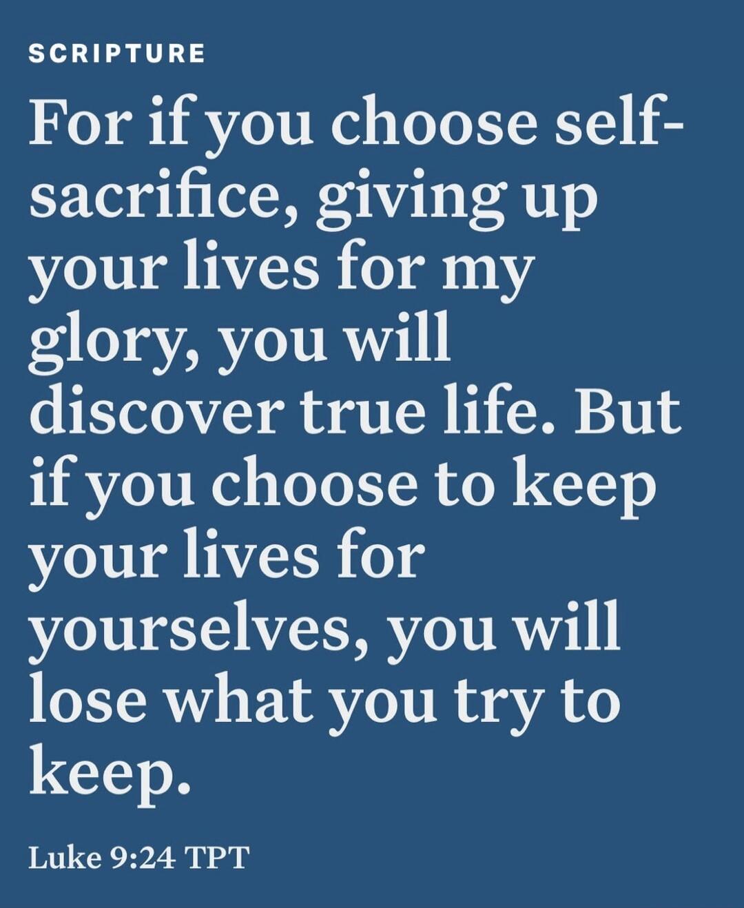 SCRIPTURE For if you choose self-sacrifice, giving up your lives for my glory, you will discover true life. But if you choose to keep your lives for yourselves, you will lose what you try to keep. Luke 9:24 TPT