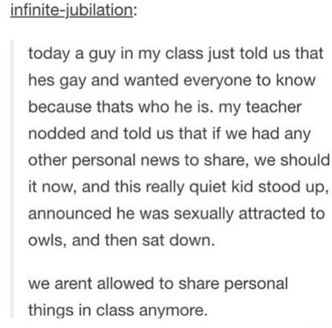 infinite jubilation today a guy in my class just told us that hes gay and wanted everyone to know because thats who he is my teacher nodded and told us that if we had any other personal news to share we should it now and this really quiet kid stood up announced he was sexually attracted to owls and then sat down we arent allowed to share personal things in class anymore