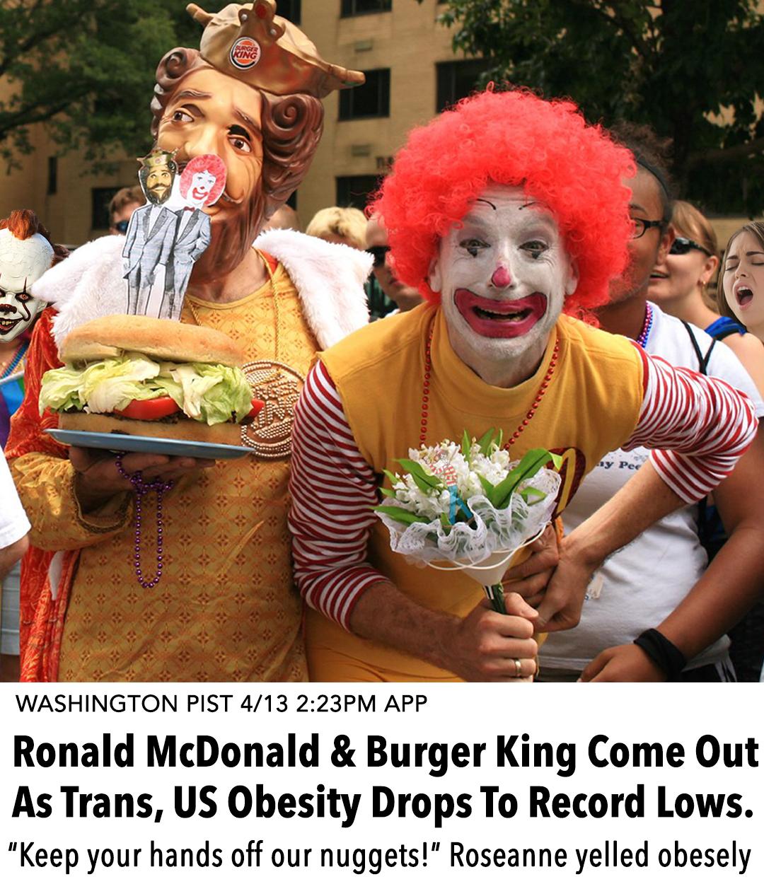 WASHINGTON PIST 413 223PM APP Ronald McDonald Burger King Come Out As Trans US Obesity Drops To Record Lows Keep your hands off our nuggets Roseanne yelled obesely