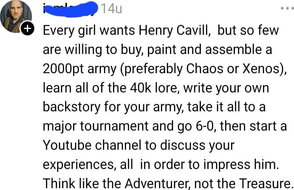 naaigg Every girl wants Henry Cavill but so few are willing to buy paint and assemble a 2000pt army preferably Chaos or Xenos learn all of the 40k lore write your own backstory for your army take it all to a major tournament and go 6 0 then start a Youtube channel to discuss your experiences all in order to impress him Think like the Adventurer not the Treasure