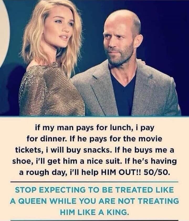 if my man pays for lunch, i pay for dinner. If he pays for the movie tickets, i will buy snacks. If he buys me a shoe, i'll get him a nice suit. If he's having a rough day, i'll help HIM OUT!! 50/50. STOP EXPECTING TO BE TREATED LIKE A QUEEN WHILE YOU ARE NOT TREATING HIM LIKE A KING.