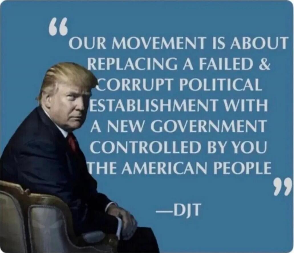 OUR MOVEMENT IS ABOUT REPLACING A FAILED & CORRUPT POLITICAL ESTABLISHMENT WITH A NEW GOVERNMENT CONTROLLED BY YOU THE AMERICAN PEOPLE —DJT
