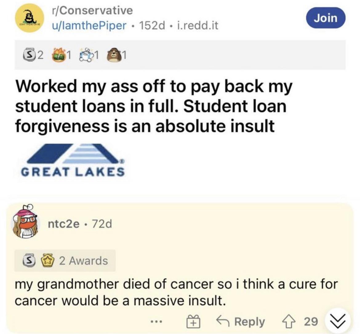 rConservative e nan 2 Worked my ass off to pay back my student loans in full Student loan forgiveness is an absolute insult A GREAT LAKES ntc2e 72d 2 Awards my grandmother died of cancer so i think a cure for cancer would be a massive insult CReply 29