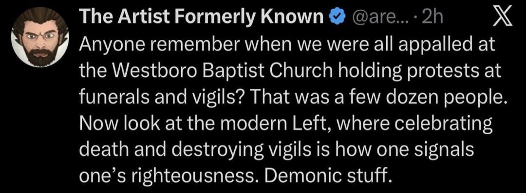 The Artist Formerly Known @are... · 2h Anyone remember when we were all appalled at the Westboro Baptist Church holding protests at funerals and vigils? That was a few dozen people. Now look at the modern Left, where celebrating death and destroying vigils is how one signals one's righteousness. Demonic stuff.