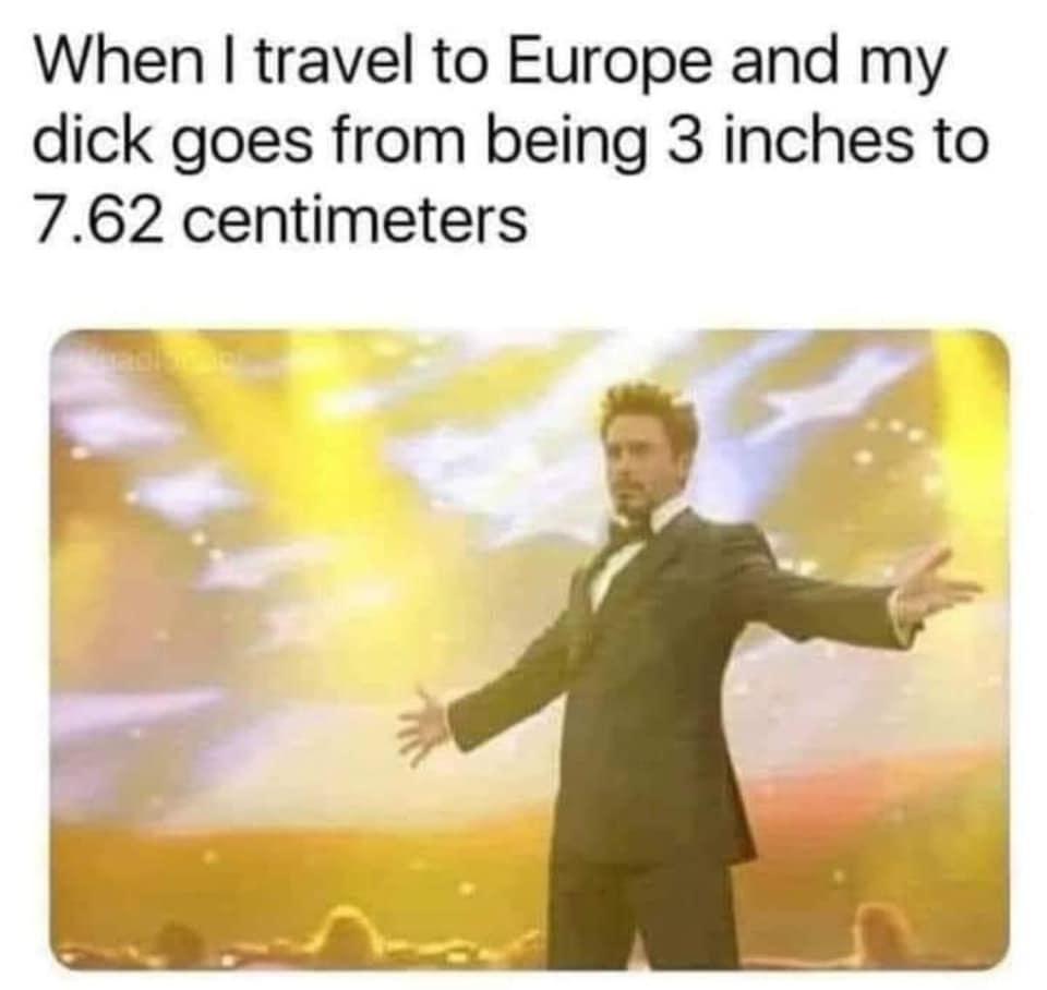 When travel to Europe and my dick goes from being 3 inches to 762 centimeters R r L LJ ay o e