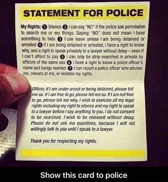 STATEMENT FOR POLICE My Rights Silence can say NO if the pofice ask permission to search me or my things Saying NO does not mean have something to hide can leave unless am being detained or arrested f am being detained or arrested have ight to know why and a ightto speak privately to a lawyer without delay even if cant afford to pay can only be strip searched in private by officers of the same sex