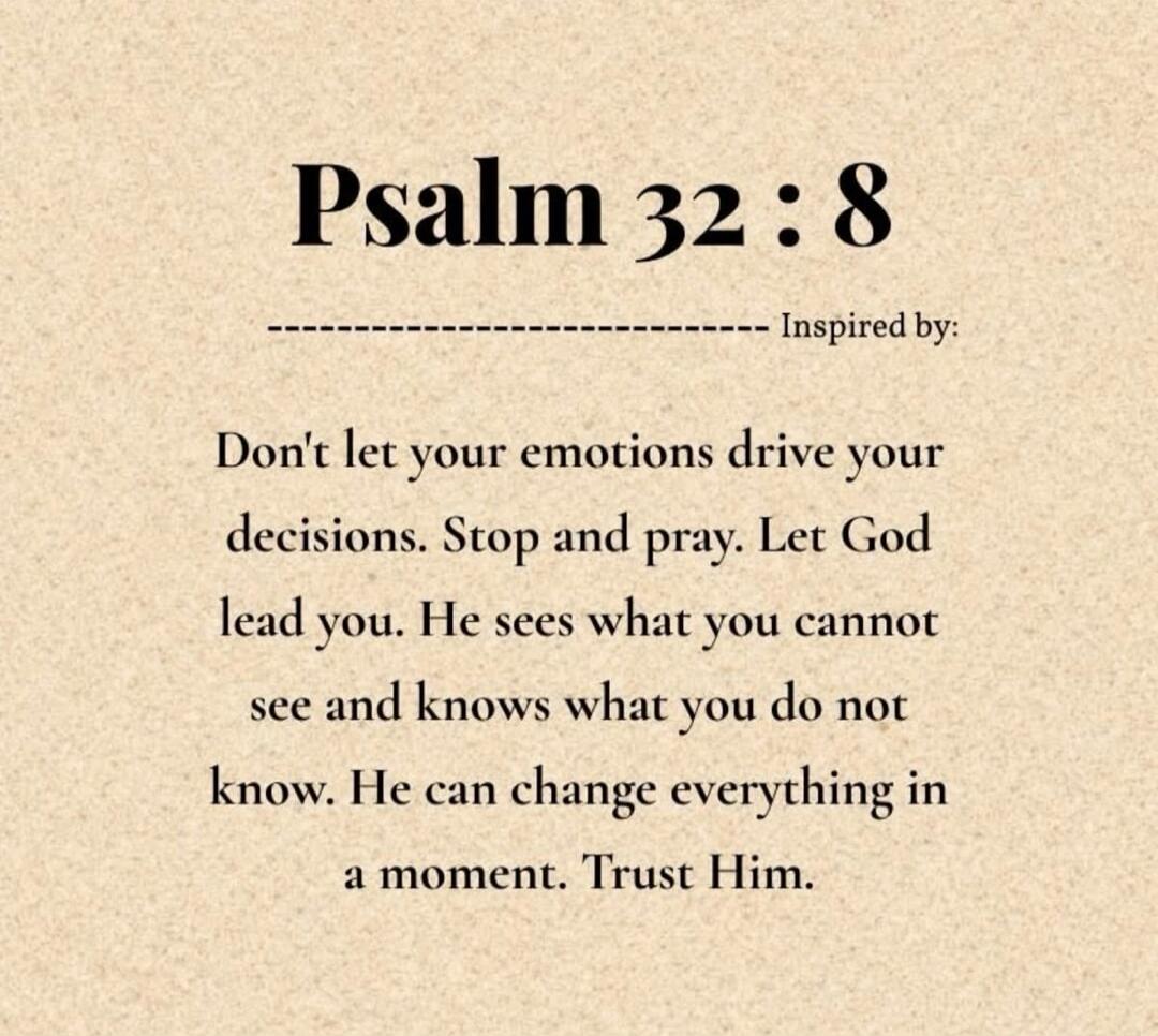 Psalm 32:8 Inspired by: Don't let your emotions drive your decisions. Stop and pray. Let God lead you. He sees what you cannot see and knows what you do not know. He can change everything in a moment. Trust Him.