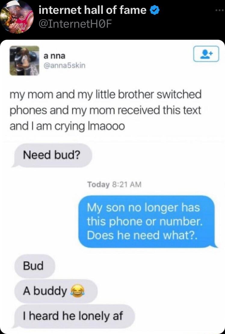 internet hall of fame E anna my mom and my little brother switched phones and my mom received this text and am crying Imaooo Need bud My son no longer has this phone or number Does he need what Bud A buddy 2 heard he lonely af