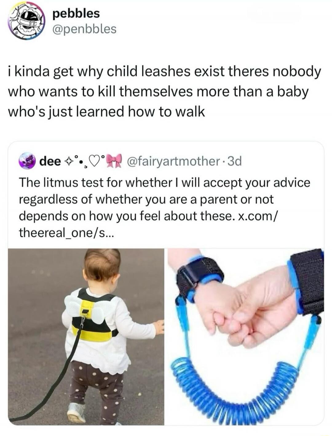 pebbles @penbbles i kinda get why child leashes exist theres nobody who wants to kill themselves more than a baby who's just learned how to walk dee @fairyartmother The litmus test for whether I will accept your advice regardless of whether you are a parent or not depends on how you feel about these.
