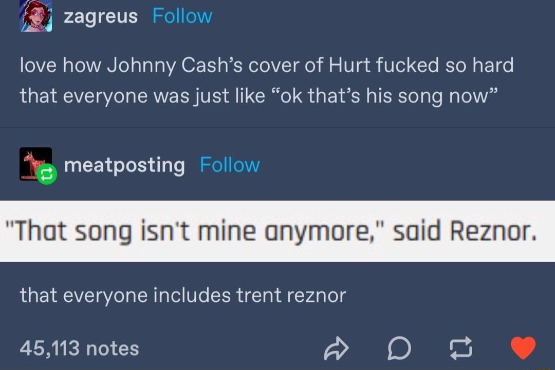 2 zagreus Follow love how Johnny Cashs cover of Hurt fucked so hard that everyone was just like ok thats his song now S meatposting Follow that everyone includes trent reznor 45113 notes D T