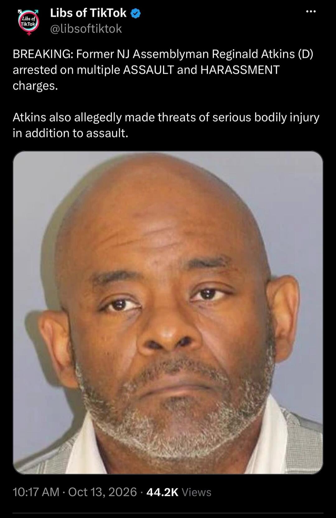 Libs of TikTok @libsoftiktok BREAKING: Former NJ Assemblyman Reginald Atkins (D) arrested on multiple ASSAULT and HARASSMENT charges. Atkins also allegedly made threats of serious bodily injury in addition to assault. 10:17 AM Oct 13, 2026 44.2K Views