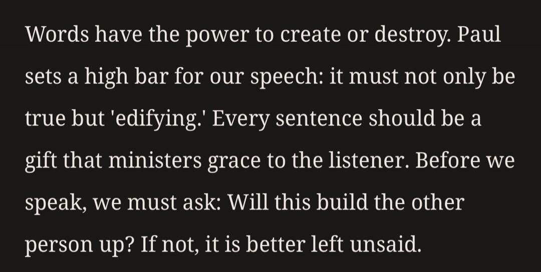 Words have the power to create or destroy. Paul sets a high bar for our speech: it must not only be true but 'edifying.' Every sentence should be a gift that ministers grace to the listener. Before we speak, we must ask: Will this build the other person up? If not, it is better left unsaid.