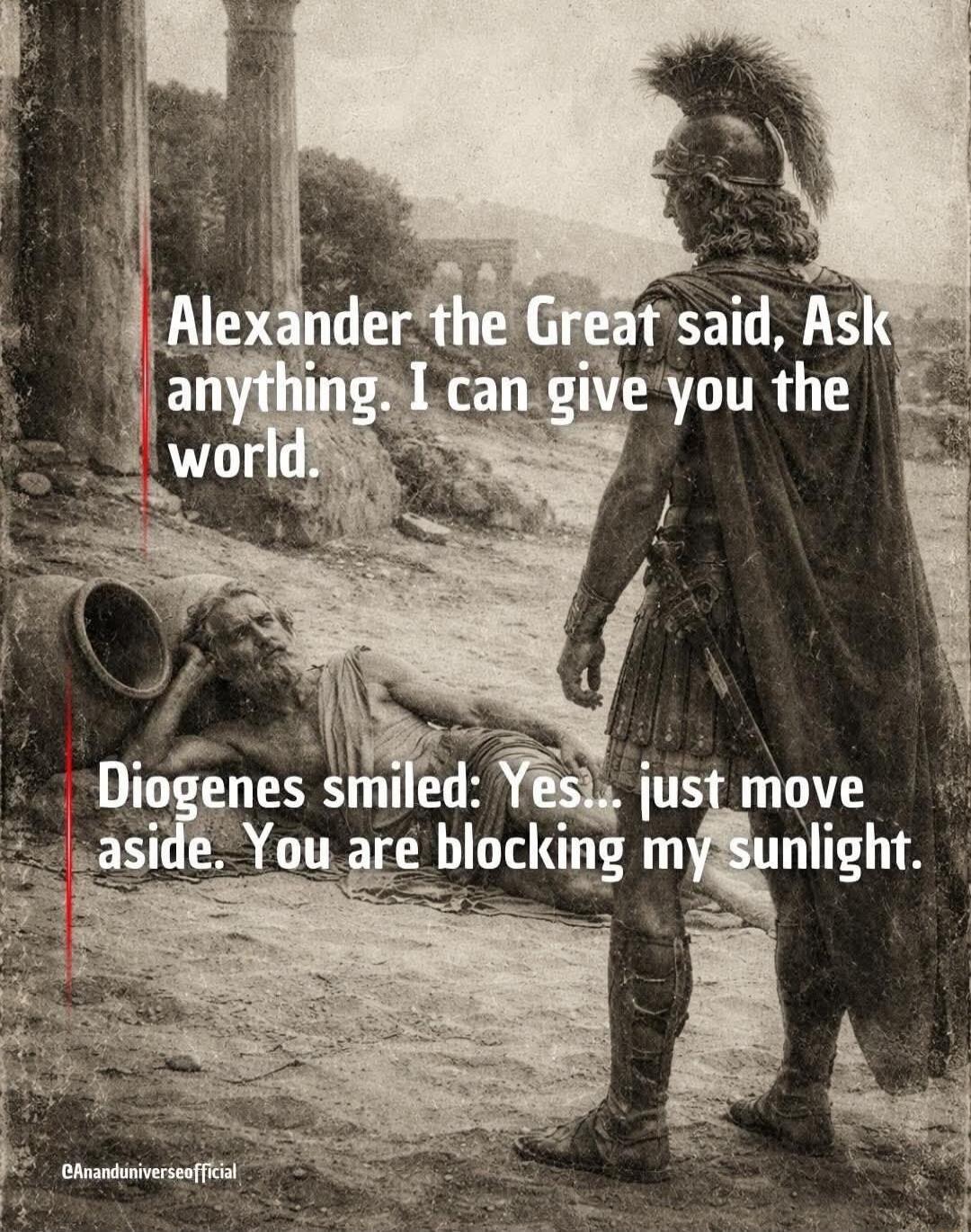 Alexander the Great said, Ask anything. I can give you the world. Diogenes smiled: Yes... just move aside. You are blocking my sunlight.
