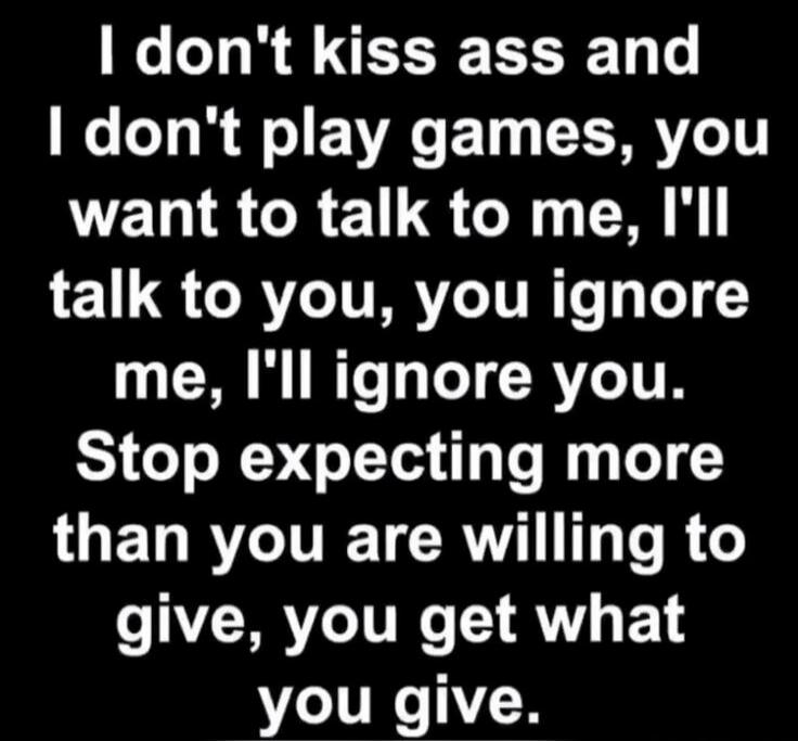 I don't kiss ass and I don't play games, you want to talk to me, I'll talk to you, you ignore me, I'll ignore you. Stop expecting more than you are willing to give, you get what you give.