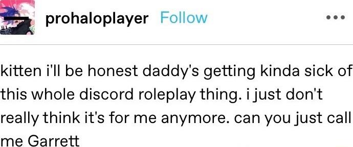 E prohaloplayer Follow oo kitten ill be honest daddys getting kinda sick of this whole discord roleplay thing i just dont really think its for me anymore can you just call me Garrett