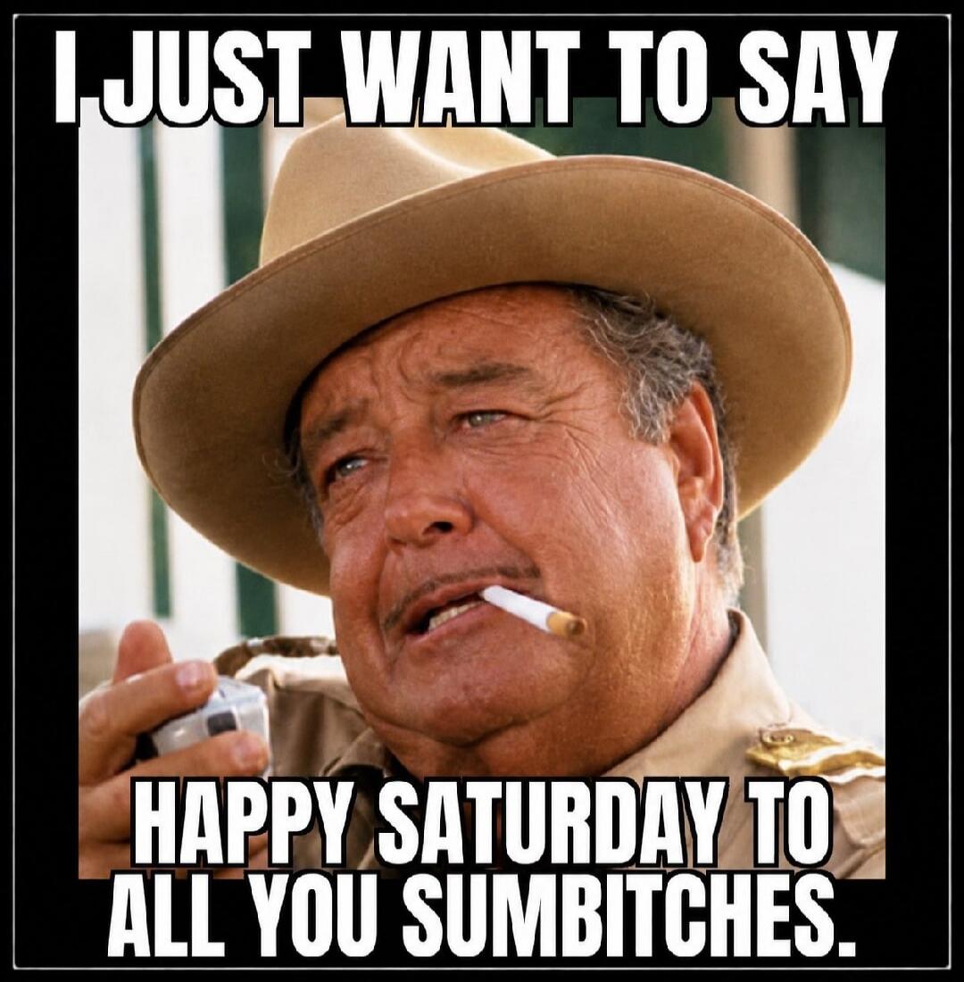 I JUST WANT TO SAY HAPPY SATURDAY TO ALL YOU SUMBITCHES.