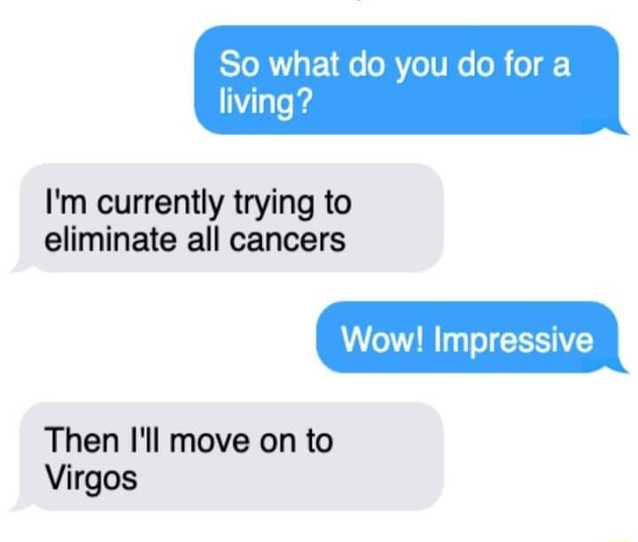 So what do you do for a living Im currently trying to eliminate all cancers Wow Impressive Then Il move on to Virgos