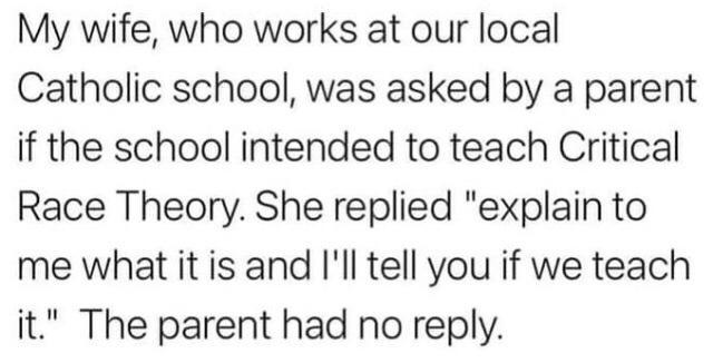 My wife who works at our local Catholic school was asked by a parent if the school intended to teach Critical Race Theory She replied explain to me what it is and Ill tell you if we teach it The parent had no reply