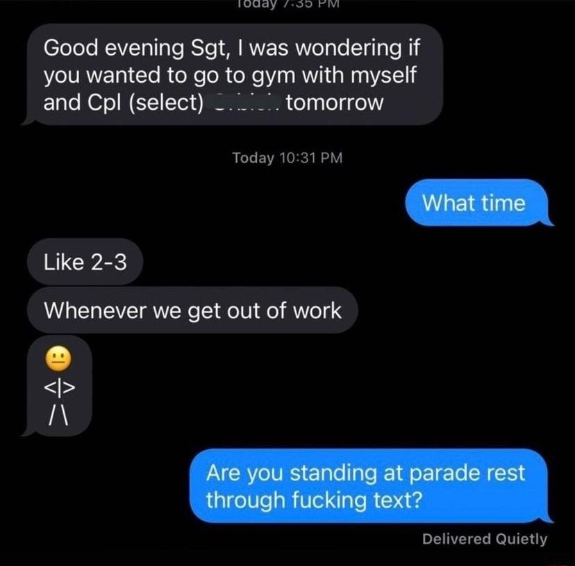 T n Good evening Sgt was wondering if you wanted to go to gym with myself and Cpl select tomorrow Today 1031 PM Like 2 3 Whenever we get out of work A Delivered Quietly