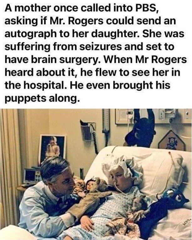 A mother once called into PBS asking if Mr Rogers could send an autograph to her daughter She was suffering from seizures and set to have brain surgery When Mr Rogers heard about it he flew to see her in the hospital He even brought his puppets along