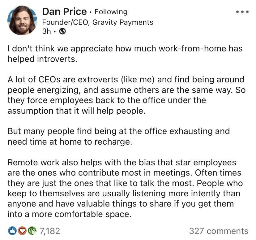 Dan Price Following see FounderCEOQ Gravity Payments W 3h dont think we appreciate how much work from home has helped introverts A lot of CEOs are extroverts like me and find being around people energizing and assume others are the same way So they force employees back to the office under the assumption that it will help people But many people find being at the office exhausting and need time at h