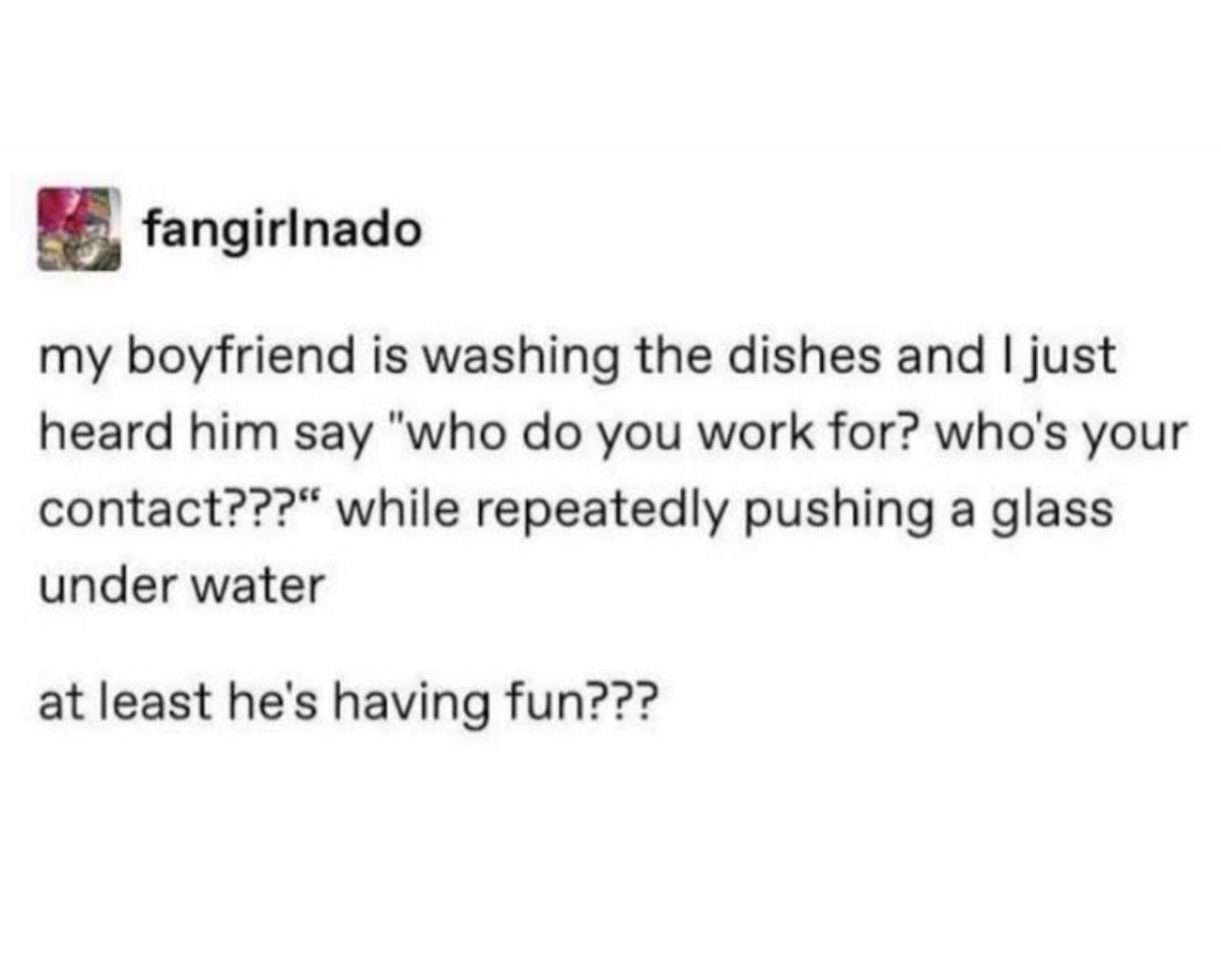 fangirinado my boyfriend is washing the dishes and just heard him say who do you work for whos your contact while repeatedly pushing a glass under water at least hes having fun