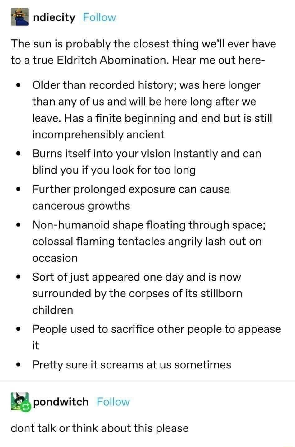 ndiecity Follow The sun is probably the closest thing well ever have to a true Eldritch Abomination Hear me out here Older than recorded history was here longer than any of us and will be here long after we leave Has a finite beginning and end but is still incomprehensibly ancient Burns itself into your vision instantly and can blind you if you look for too long Further prolonged exposure can caus