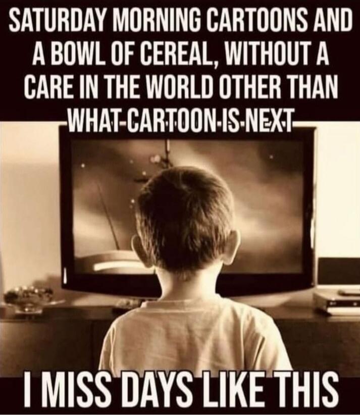 SATURDAY MORNING CARTOONS AND A BOWL OF CEREAL, WITHOUT A CARE IN THE WORLD OTHER THAN WHAT CARTOON IS NEXT I MISS DAYS LIKE THIS