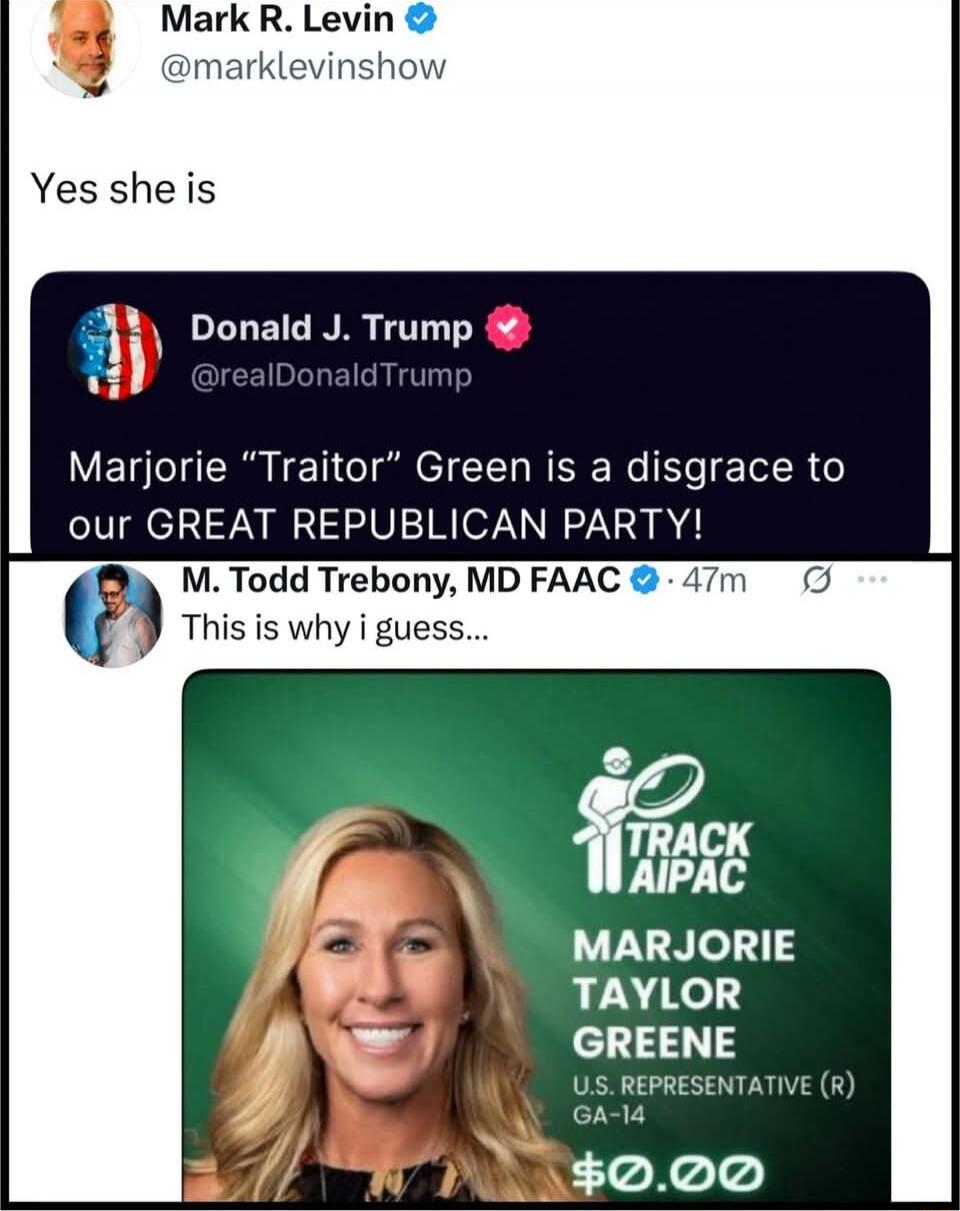Mark R. Levin @marklevinshow: Yes she is
Donald J. Trump @realDonaldTrump: Marjorie “Traitor” Green is a disgrace to our GREAT REPUBLICAN PARTY!
M. Todd Trebony, MD FAAC: This is why I guess...
[image of Marjorie Taylor Greene with Track AI PAC branding, green background, GA-14 caption]