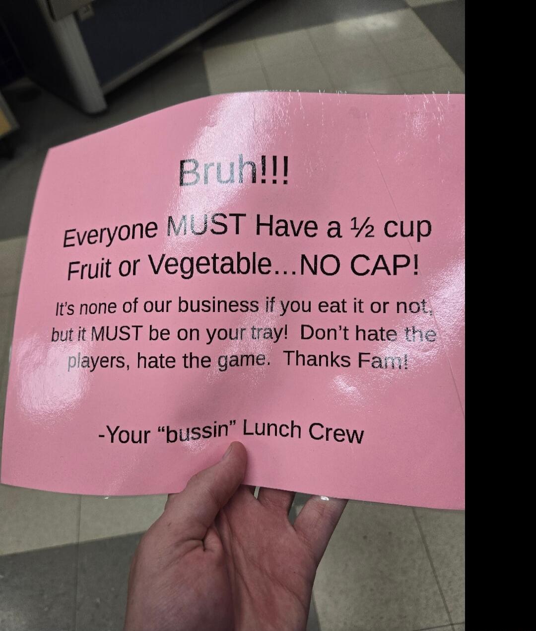 Eruqill veryone JST Have a cup Fruit or VegetableNO CAP Jts none of our business if you eat it or not butit MUST be on your tray Dont hate thc ayers hate the game Thanks Faii Your pussin Lunch Crew