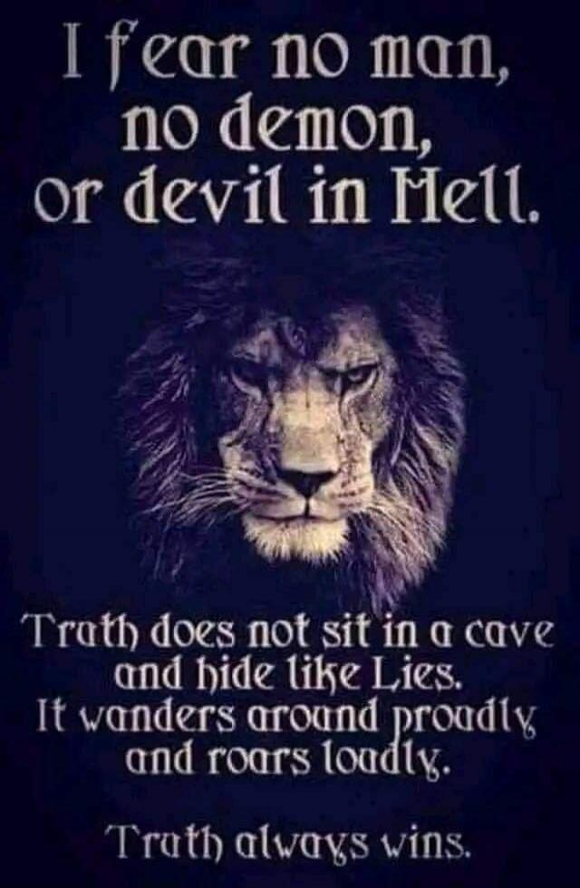 I fear no man, no demon, or devil in Hell. Truth does not sit in a cave and hide like Lies. It wanders around proudly, and roars loudly. Truth always wins.