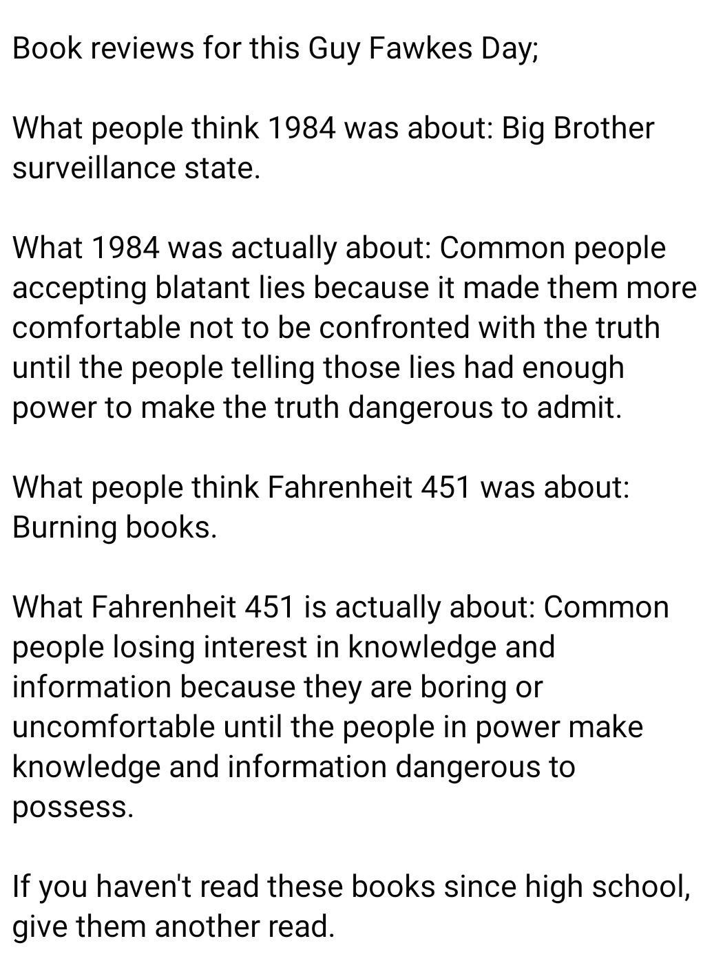 Book reviews for this Guy Fawkes Day What people think 1984 was about Big Brother surveillance state What 1984 was actually about Common people accepting blatant lies because it made them more comfortable not to be confronted with the truth until the people telling those lies had enough power to make the truth dangerous to admit What people think Fahrenheit 451 was about Burning books What Fahrenh