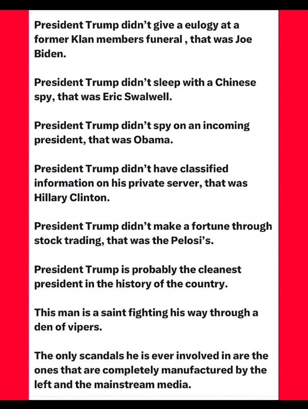 President Trump didn't give a eulogy at a former Klan members funeral, that was Joe Biden. President Trump didn't sleep with a Chinese spy, that was Eric Swalwell. President Trump didn't spy on an incoming president, that was Obama. President Trump didn't have classified information on his private server, that was Hillary Clinton. President Trump d