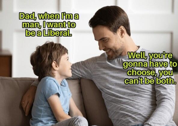 Dad, when I'm a man, I want to be a Liberal. Well, you're gonna have to choose, you can't be both.