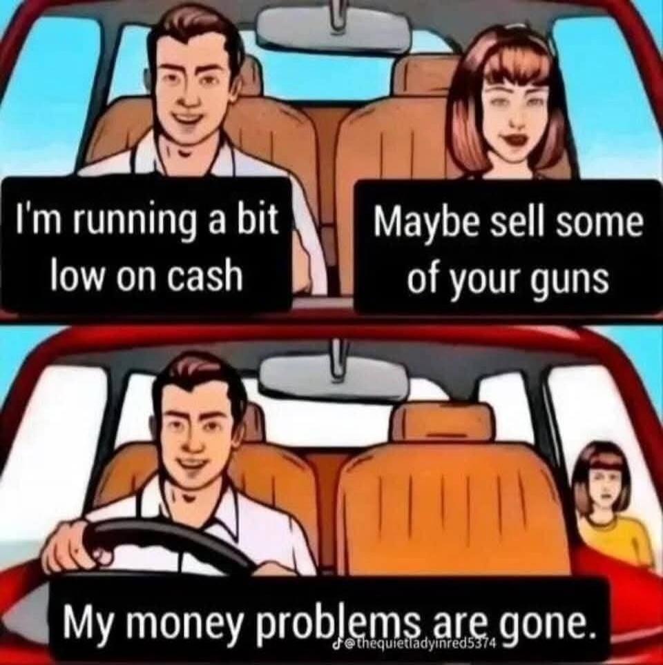 I'm running a bit low on cash. Maybe sell some of your guns. My money problems are gone.