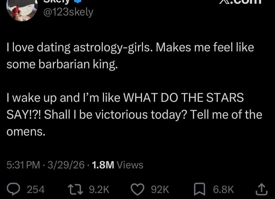 I love dating astrology-girls. Makes me feel like some barbarian king. I wake up and I'm like WHAT DO THE STARS SAY!?! Shall I be victorious today? Tell me of the omens.