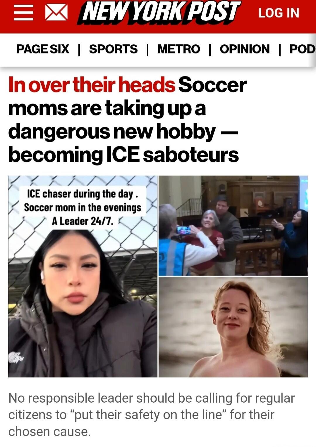 In over their heads Soccer moms are taking up a dangerous new hobby — becoming ICE saboteurs

ICE chaser during the day. Soccer mom in the evenings A Leader 24/7.

No responsible leader should be calling for regular citizens to “put their safety on the line” for their chosen cause.