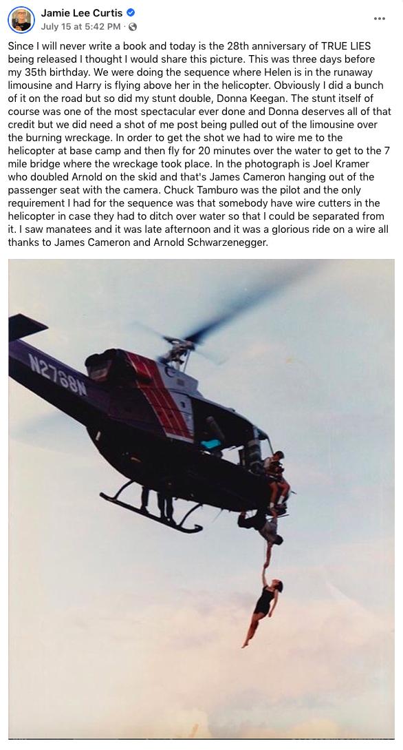 Jamie Lee Curtis t5a20M Since will never write a book and today is the 28th anniversary of TRUE LIES being released thought would share this picture This was three days before my 35th birthday We were doing the sequence where Helen is n the runaway limousine and Harry is lying above her in the helicopter Obviously id a bunch of it on the road but so did my stunt double Donna Keegan The stunt tself