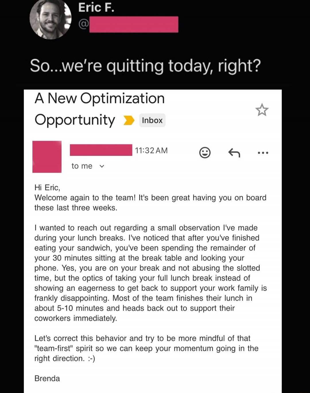 So...we're quitting today, right? A New Optimization Opportunity (Inbox) Hi Eric, Welcome again to the team! It's been great having you on board these last three weeks. I wanted to reach out regarding a small observation I've made during your lunch break. I've noticed that after you've finished eating your sandwich, you've been spending the remaind