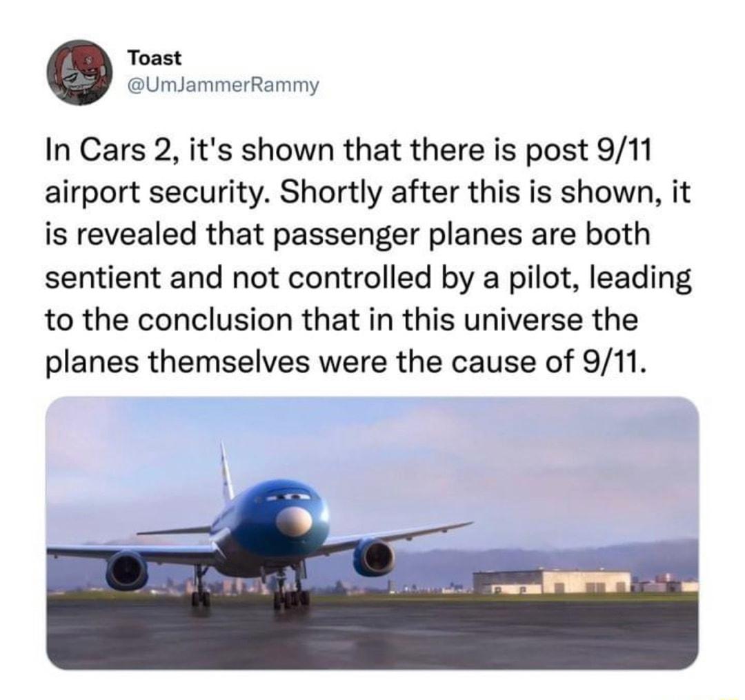 Toast UmJammerRammy In Cars 2 its shown that there is post 911 airport security Shortly after this is shown it is revealed that passenger planes are both sentient and not controlled by a pilot leading to the conclusion that in this universe the planes themselves were the cause of 911