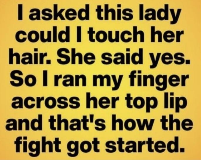 I asked this lady could I touch her hair. She said yes. So I ran my finger across her top lip and that's how the fight got started.