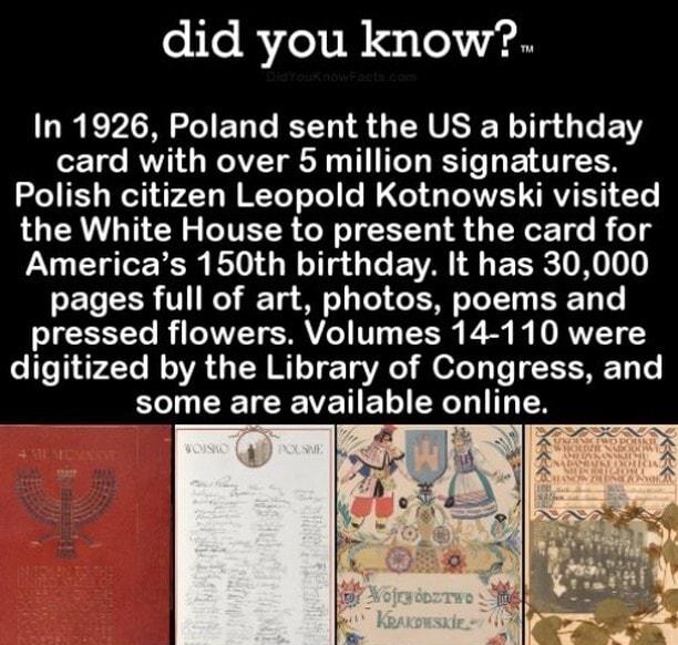 did you know In 1926 Poland sent the US a birthday card with over 5 million signatures Polish citizen Leopold Kotnowski visited the White House to present the card for U CH TSR BV GE T G E VA ERE N pages full of art photos poems and pressed flowers Volumes 14 110 were digitized by the Library of Congress and B CEVEIE N CELITTEN DIDYOUKNOWFACTS COM
