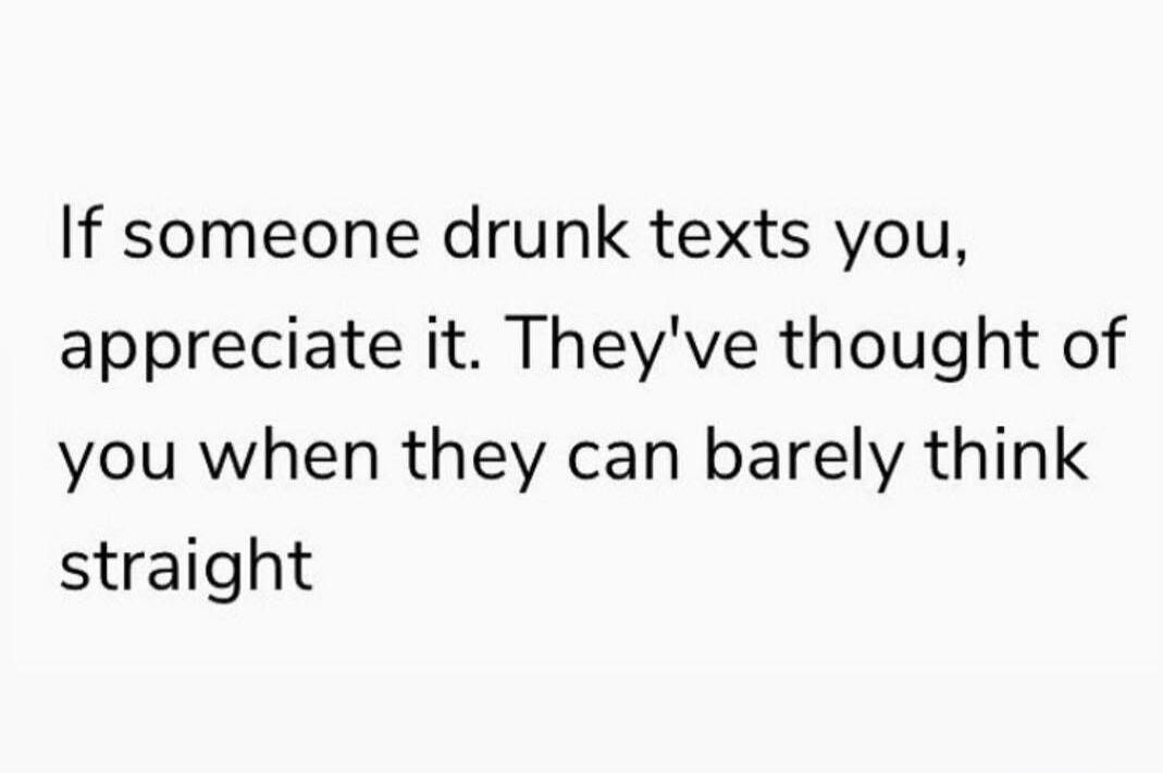 If someone drunk texts you, appreciate it. They've thought of you when they can barely think straight