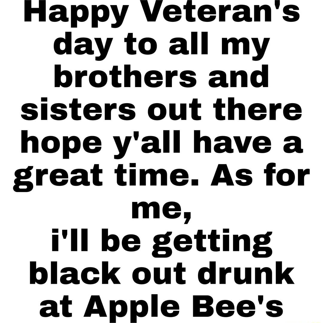 Happy veterans day to all my brothers and sisters out there hope yall have a great time As for me Ill be getting black out drunk at Apple Bees