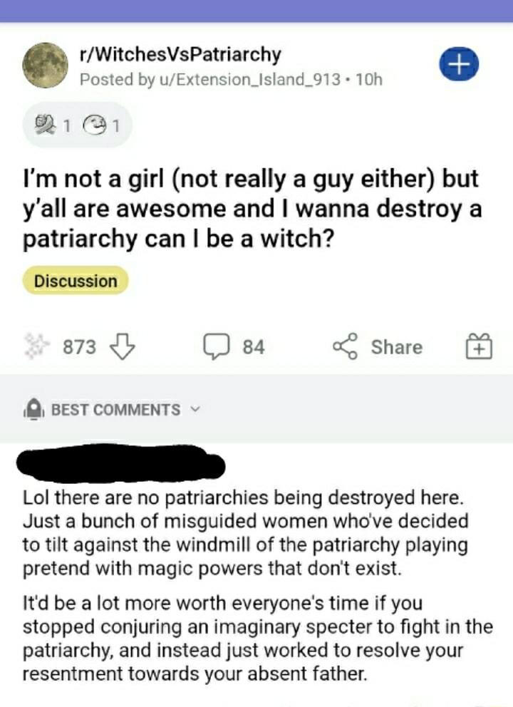 rWitchesVsPatriarchy a Posted by uExtension_Island_913 10h B 321 Im not a girl not really a guy either but yall are awesome and wanna destroy a patriarchy can be a witch 873 b 84 Share Q BEST COMMENTS Lol there are no patriarchies being destroyed here Just a bunch of misguided women whove decided to tilt against the windmill of the patriarchy playing pretend with magic powers that dont exist Itd b