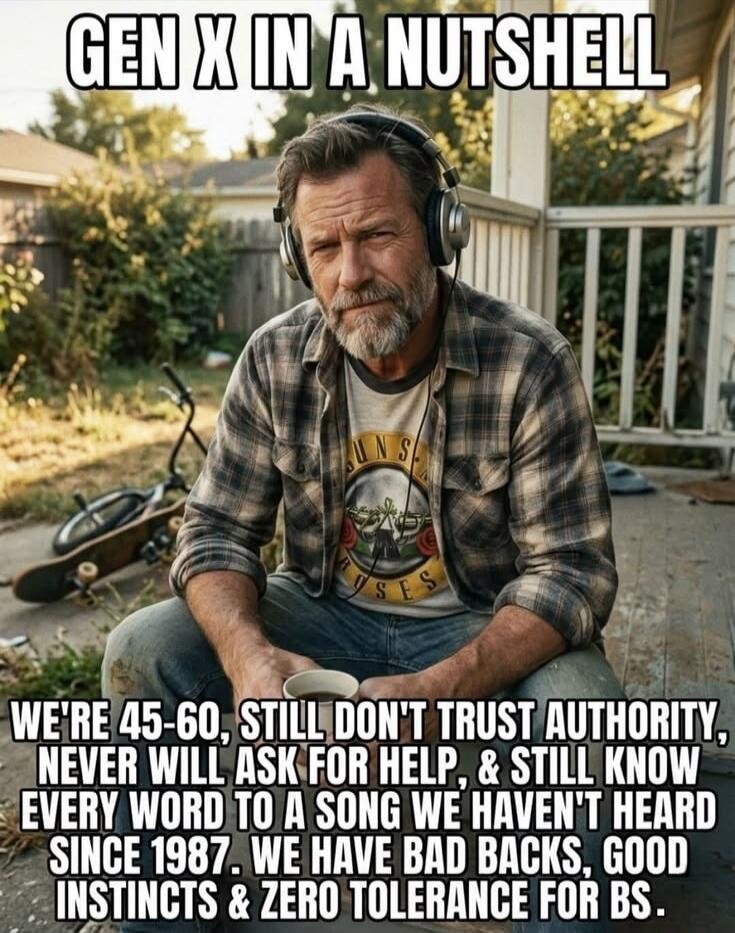 GEN X IN A NUTSHELL WE'RE 45-60, STILL DON'T TRUST AUTHORITY, NEVER WILL ASK FOR HELP, & STILL KNOW EVERY WORD TO A SONG WE HAVEN'T HEARD SINCE 1987. WE HAVE BAD BACKS, GOOD INSTINCTS & ZERO TOLERANCE FOR BS.