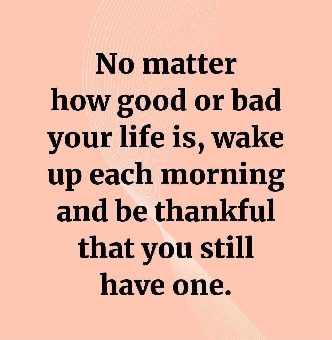 No matter how good or bad your life is wake up each morning and be thankful that you still have one