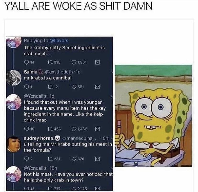 YALL ARE WOKE AS SHIT DAMN 2 BEI NI R GREHENGTE The krabby patty Secret ingredient is 10 F 1 Salma2 axstheticth 1d A ELEIEERELNTE 581 Tals 1 T e found that out when was younger because every menu item has the key 1G ICRIANRGEN ED R RGN drink Imao R 145 WARY audrey horne mannequins 18h u telling me Mr Krabs putting his meat in GQER TFe ok Qs QO E Not his meat Have you ever noticed that he is the on
